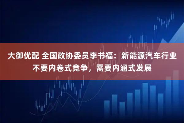 大御优配 全国政协委员李书福：新能源汽车行业不要内卷式竞争，需要内涵式发展
