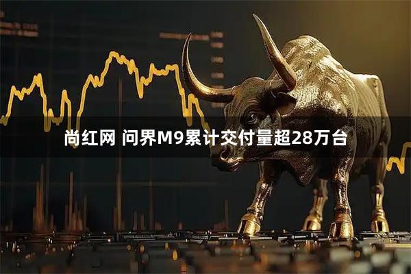 尚红网 问界M9累计交付量超28万台