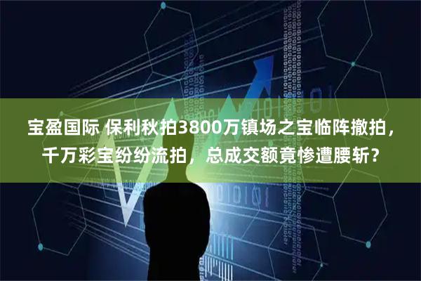 宝盈国际 保利秋拍3800万镇场之宝临阵撤拍，千万彩宝纷纷流拍，总成交额竟惨遭腰斩？