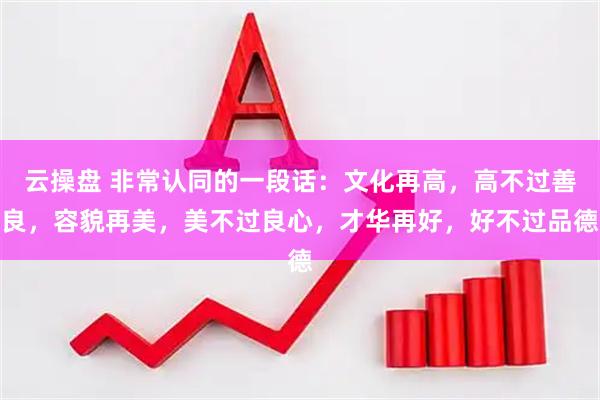 云操盘 非常认同的一段话：文化再高，高不过善良，容貌再美，美不过良心，才华再好，好不过品德