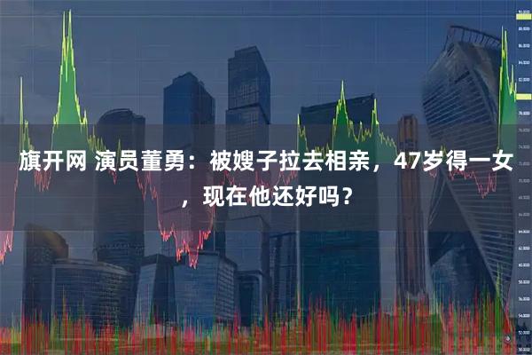 旗开网 演员董勇：被嫂子拉去相亲，47岁得一女，现在他还好吗？