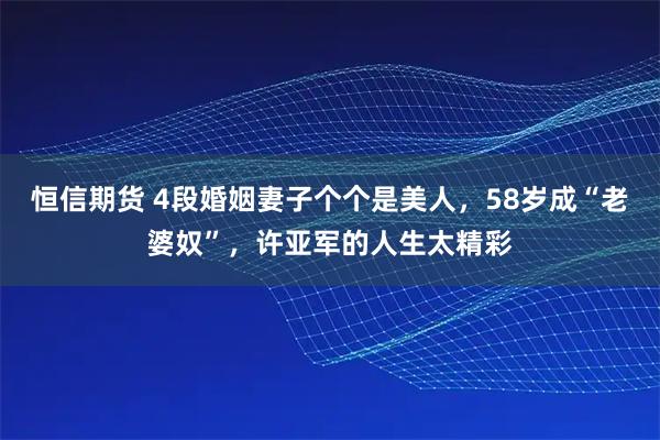 恒信期货 4段婚姻妻子个个是美人，58岁成“老婆奴”，许亚军的人生太精彩