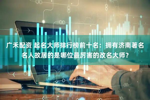 广禾配资 起名大师排行榜前十名：拥有济南著名名人故居的是哪位最厉害的改名大师？