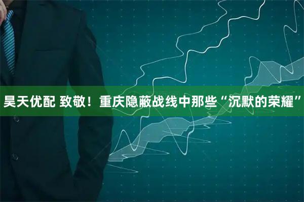 昊天优配 致敬！重庆隐蔽战线中那些“沉默的荣耀”