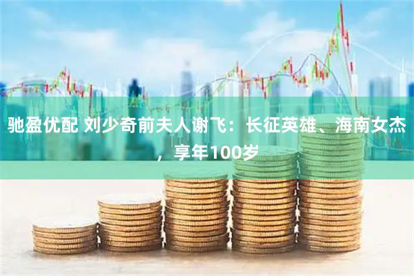 驰盈优配 刘少奇前夫人谢飞：长征英雄、海南女杰，享年100岁