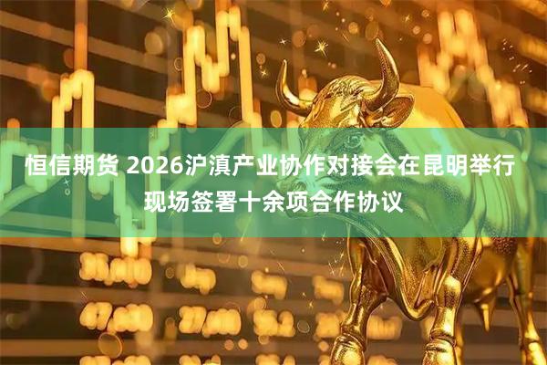恒信期货 2026沪滇产业协作对接会在昆明举行 现场签署十余项合作协议