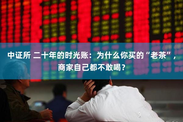 中证所 二十年的时光账：为什么你买的“老茶”，商家自己都不敢喝？