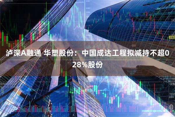 泸深A融通 华塑股份：中国成达工程拟减持不超028%股份
