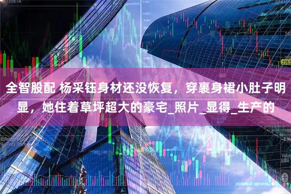 全智股配 杨采钰身材还没恢复，穿裹身裙小肚子明显，她住着草坪超大的豪宅_照片_显得_生产的