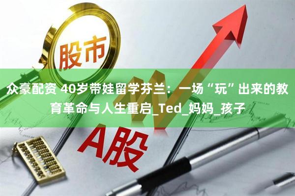 众豪配资 40岁带娃留学芬兰：一场“玩”出来的教育革命与人生重启_Ted_妈妈_孩子