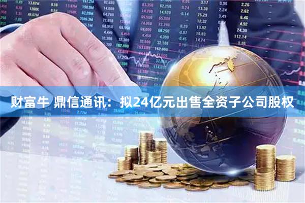 财富牛 鼎信通讯：拟24亿元出售全资子公司股权