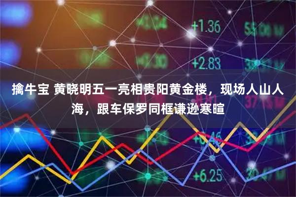 擒牛宝 黄晓明五一亮相贵阳黄金楼，现场人山人海，跟车保罗同框谦逊寒暄