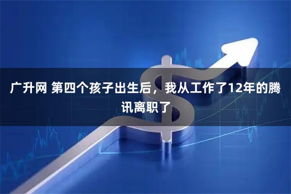 广升网 第四个孩子出生后，我从工作了12年的腾讯离职了