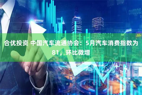 合优投资 中国汽车流通协会：5月汽车消费指数为81，环比微增