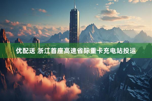 优配送 浙江首座高速省际重卡充电站投运