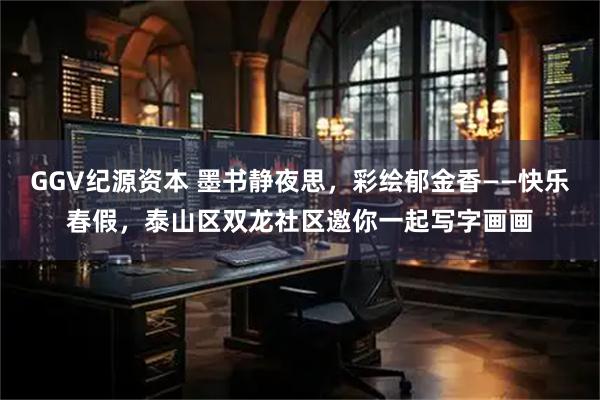 GGV纪源资本 墨书静夜思，彩绘郁金香——快乐春假，泰山区双龙社区邀你一起写字画画