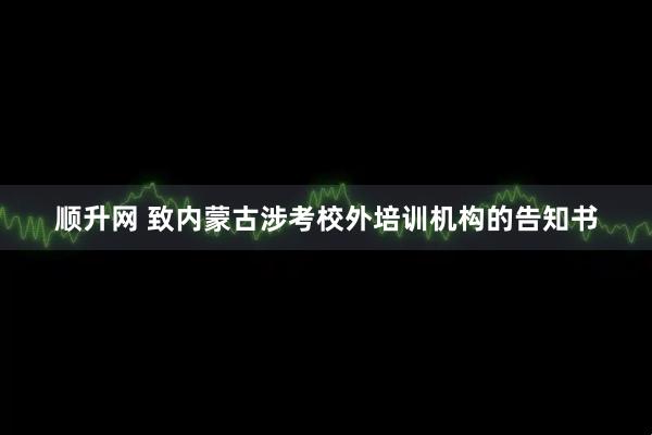 顺升网 致内蒙古涉考校外培训机构的告知书