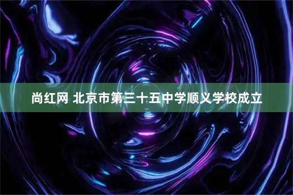 尚红网 北京市第三十五中学顺义学校成立