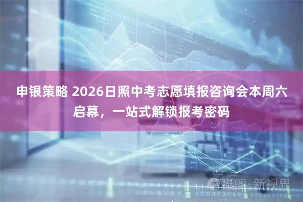 申银策略 2026日照中考志愿填报咨询会本周六启幕，一站式解锁报考密码