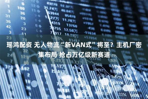 瑶鸿配资 无人物流“新VAN式”将至？主机厂密集布局 抢占万亿级新赛道