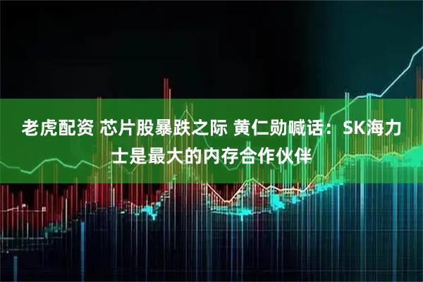 老虎配资 芯片股暴跌之际 黄仁勋喊话：SK海力士是最大的内存合作伙伴