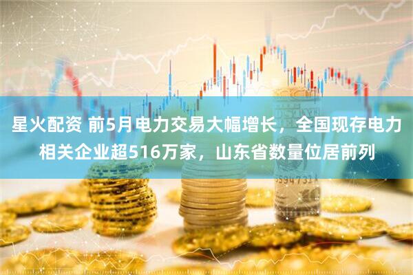 星火配资 前5月电力交易大幅增长，全国现存电力相关企业超516万家，山东省数量位居前列