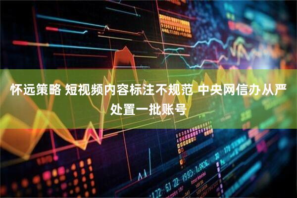 怀远策略 短视频内容标注不规范 中央网信办从严处置一批账号
