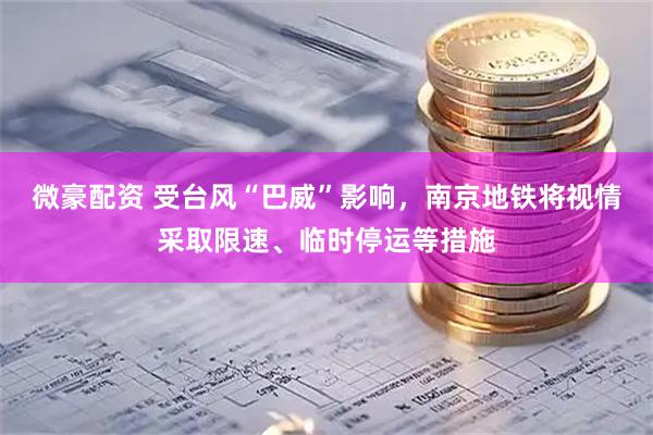 微豪配资 受台风“巴威”影响，南京地铁将视情采取限速、临时停运等措施