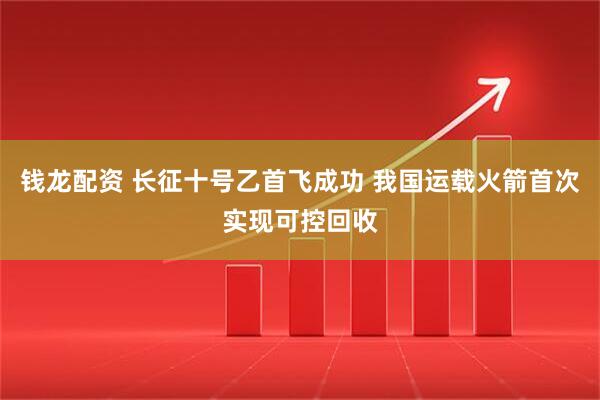 钱龙配资 长征十号乙首飞成功 我国运载火箭首次实现可控回收