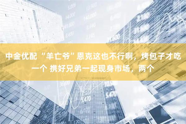 中金优配 “羊亡爷”恩克这也不行啊,烤包子才吃一个 携好兄弟一起现身市场,两个