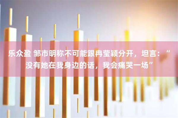 乐众盈 邹市明称不可能跟冉莹颖分开，坦言：“没有她在我身边的话，我会痛哭一场”