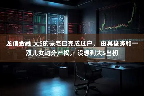 龙信金融 大S的豪宅已完成过户, 由具俊晔和一双儿女均分产权, 没想到大S当初