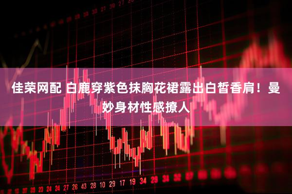 佳荣网配 白鹿穿紫色抹胸花裙露出白皙香肩！曼妙身材性感撩人