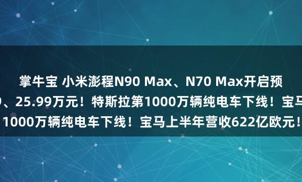 掌牛宝 小米澎程N90 Max、N70 Max开启预售，预售价分别为29.99、25.99万元！特斯拉第1000万辆纯电车下线！宝马上半年营收622亿欧元！
