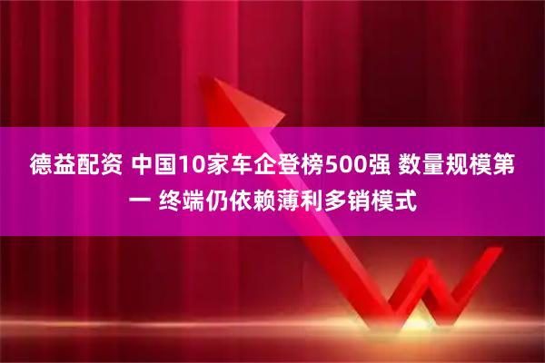 德益配资 中国10家车企登榜500强 数量规模第一 终端仍依赖薄利多销模式